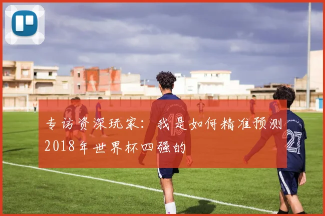 专访资深玩家：我是如何精准预测2018年世界杯四强的