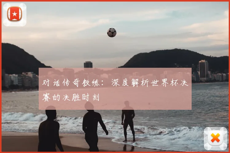 对话传奇教练：深度解析世界杯决赛的决胜时刻