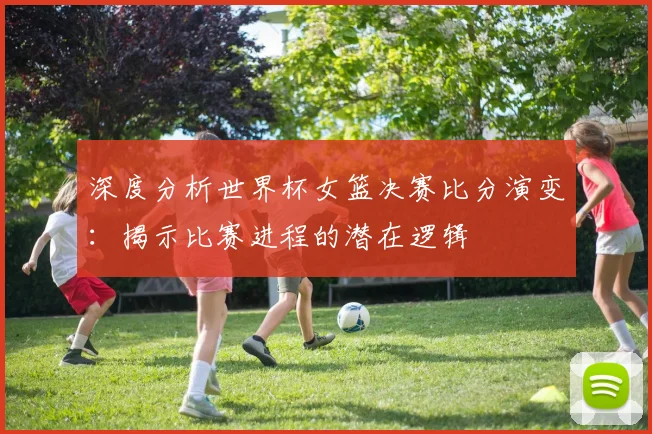 深度分析世界杯女篮决赛比分演变：揭示比赛进程的潜在逻辑