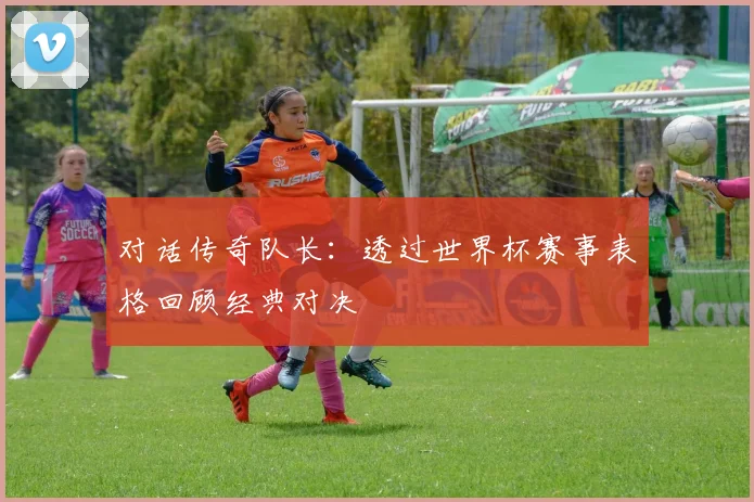 对话传奇队长：透过世界杯赛事表格回顾经典对决