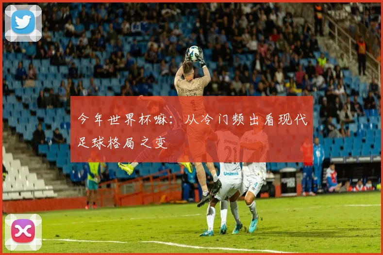 今年世界杯嘛：从冷门频出看现代足球格局之变