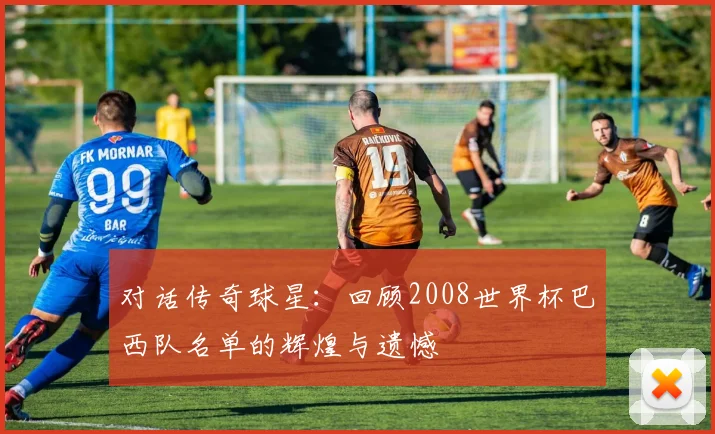 对话传奇球星：回顾2008世界杯巴西队名单的辉煌与遗憾