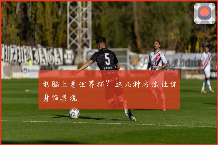 电脑上看世界杯？这几种方法让你身临其境