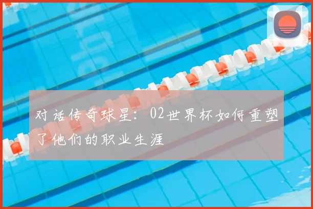 对话传奇球星：02世界杯如何重塑了他们的职业生涯