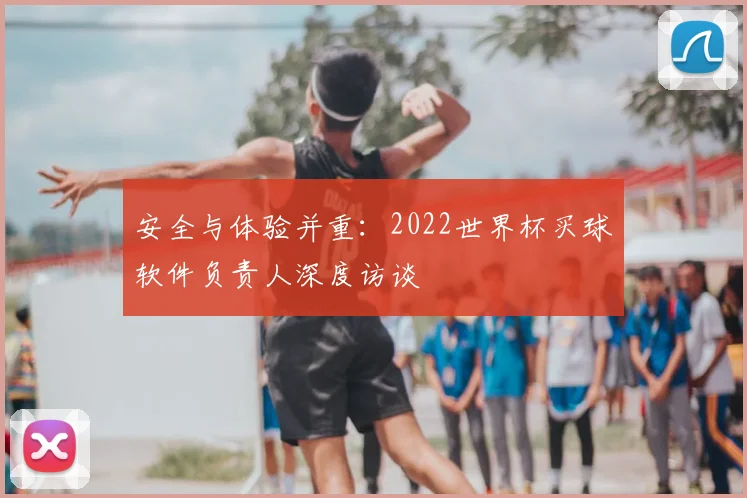 安全与体验并重:2022世界杯买球软件负责人深度访谈