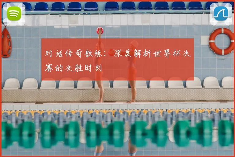 对话传奇教练：深度解析世界杯决赛的决胜时刻