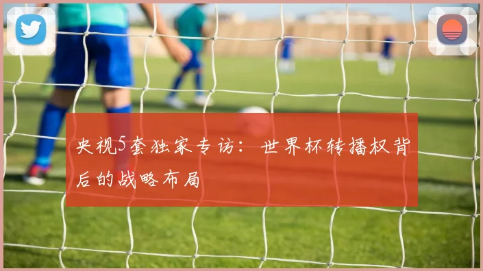 央视5套独家专访：世界杯转播权背后的战略布局